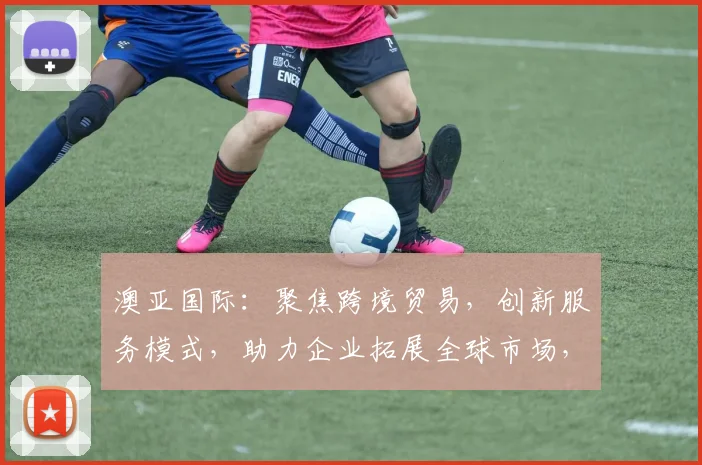 澳亚国际：聚焦跨境贸易，创新服务模式，助力企业拓展全球市场，共赢未来