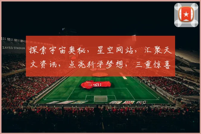 探索宇宙奥秘，星空网站，汇聚天文资讯，点亮科学梦想，三重惊喜，不容错过