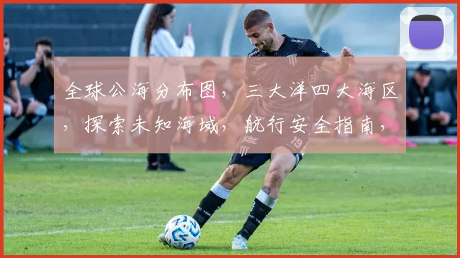 全球公海分布图，三大洋四大海区，探索未知海域，航行安全指南，航标指引。