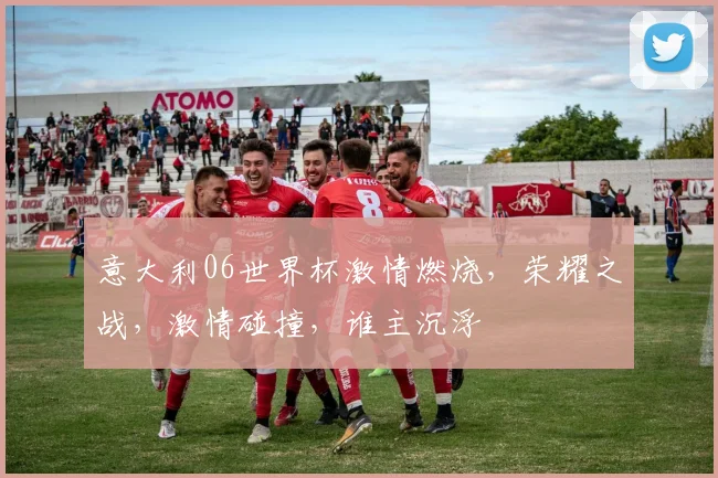 意大利06世界杯激情燃烧，荣耀之战，激情碰撞，谁主沉浮