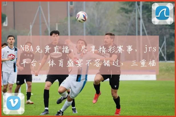 NBA免费直播，尽享精彩赛事，jrs平台，体育盛宴不容错过，三重福利等你来